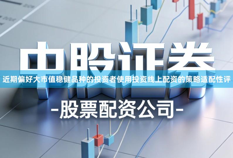 近期偏好大市值稳健品种的投资者使用投资线上配资的策略适配性评