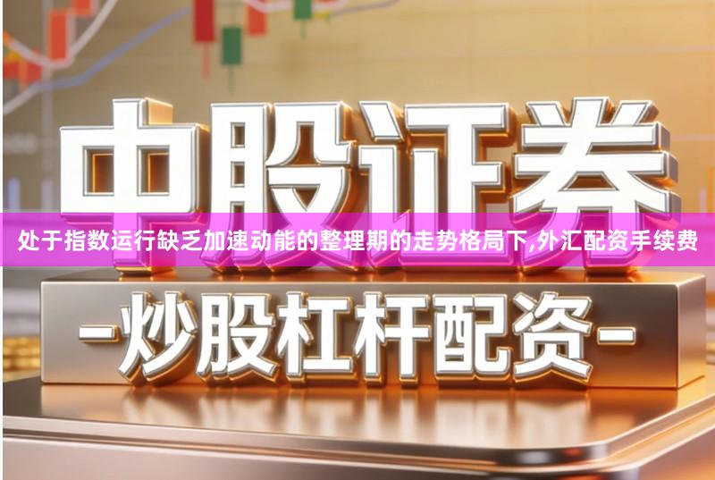 处于指数运行缺乏加速动能的整理期的走势格局下,外汇配资手续费