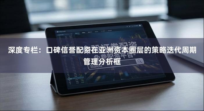深度专栏：口碑信誉配资在亚洲资本圈层的策略迭代周期管理分析框