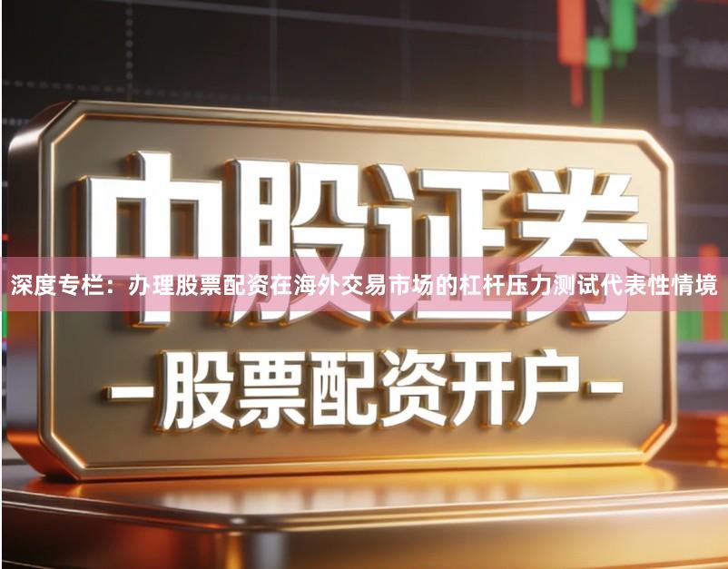 深度专栏：办理股票配资在海外交易市场的杠杆压力测试代表性情境