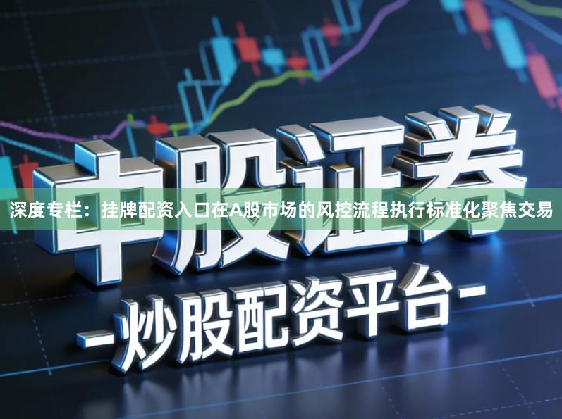 深度专栏：挂牌配资入口在A股市场的风控流程执行标准化聚焦交易