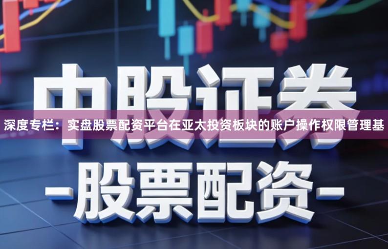 深度专栏：实盘股票配资平台在亚太投资板块的账户操作权限管理基