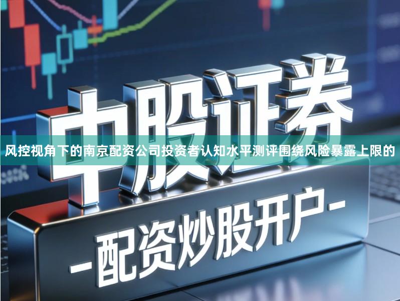 风控视角下的南京配资公司投资者认知水平测评围绕风险暴露上限的